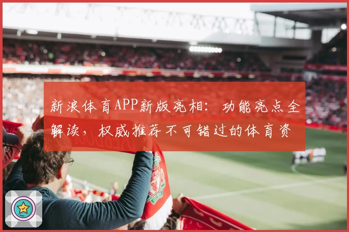 新浪体育APP新版亮相：功能亮点全解读，权威推荐不可错过的体育资讯神器