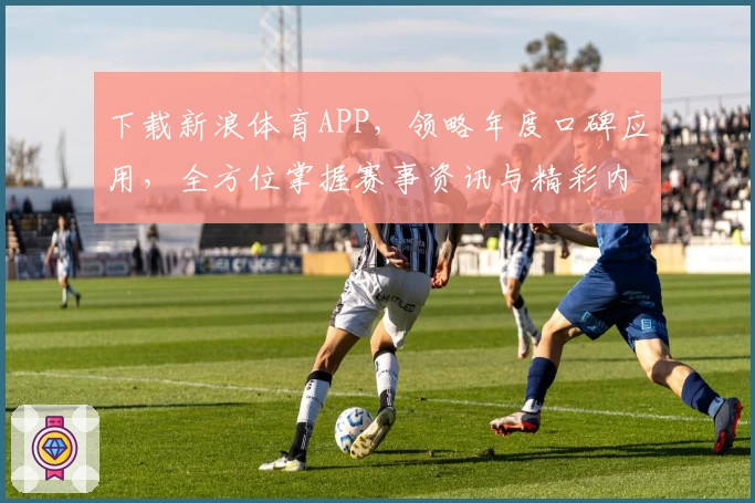 下载新浪体育APP,领略年度口碑应用,全方位掌握赛事资讯与精彩内容