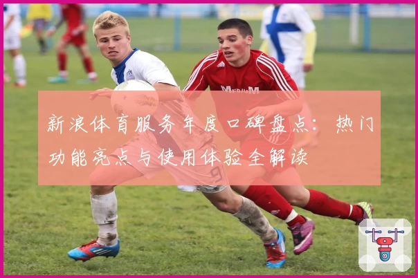 新浪体育服务年度口碑盘点：热门功能亮点与使用体验全解读