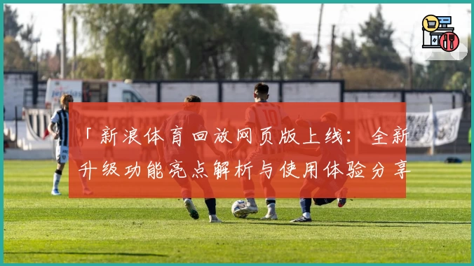 「新浪体育回放网页版上线：全新升级功能亮点解析与使用体验分享」
