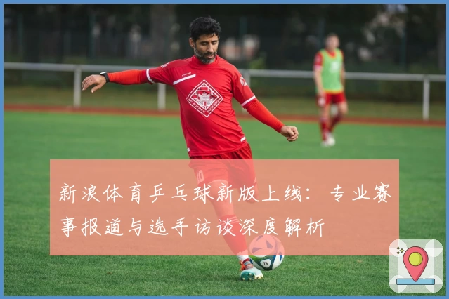 新浪体育乒乓球新版上线：专业赛事报道与选手访谈深度解析