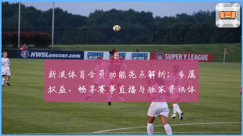 新浪体育会员功能亮点解析：专属权益、畅享赛事直播与独家资讯体验