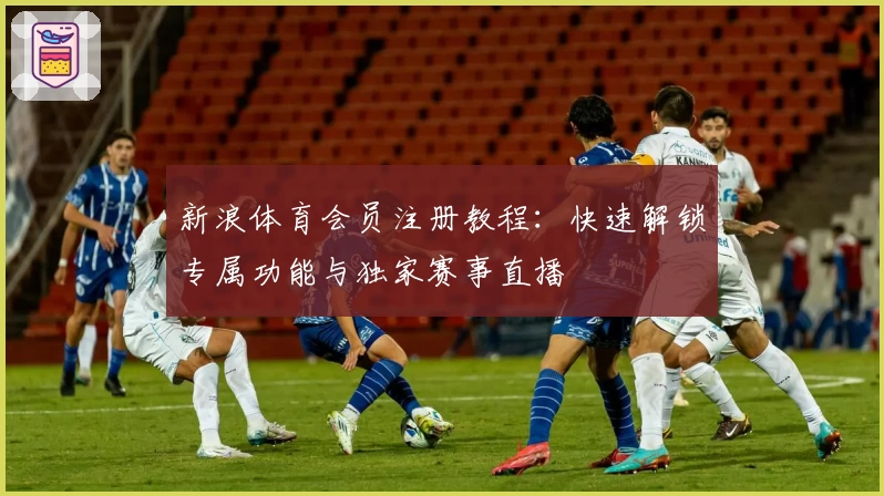 新浪体育会员注册教程：快速解锁专属功能与独家赛事直播