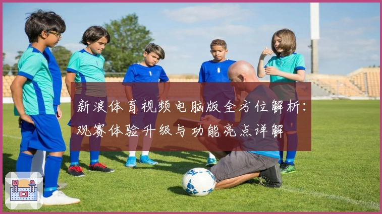 新浪体育视频电脑版全方位解析：观赛体验升级与功能亮点详解