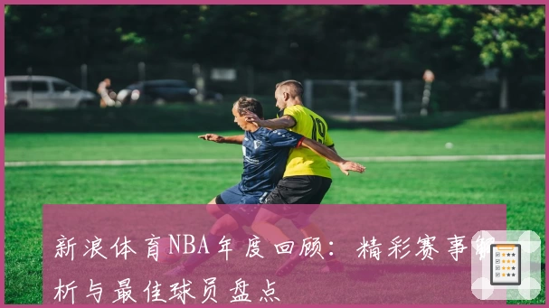 新浪体育NBA年度回顾:精彩赛事解析与最佳球员盘点