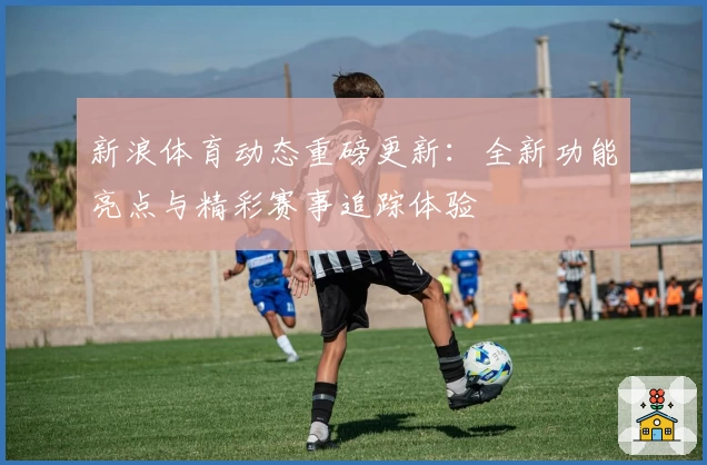 新浪体育动态重磅更新：全新功能亮点与精彩赛事追踪体验