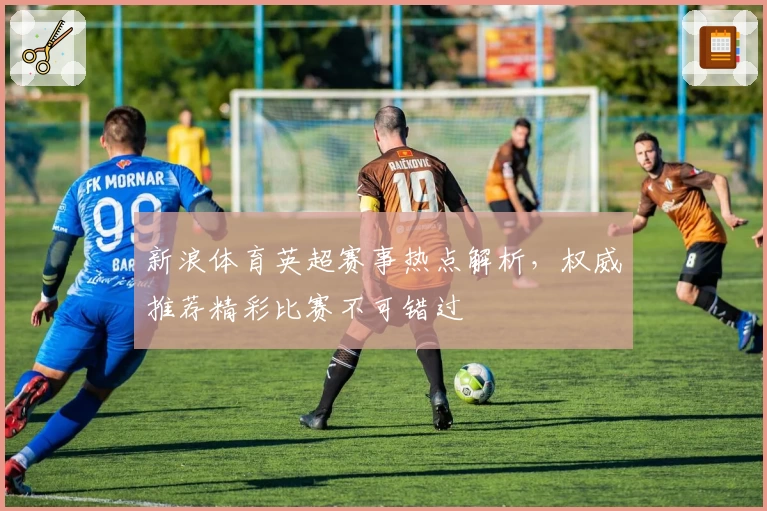 新浪体育英超赛事热点解析，权威推荐精彩比赛不可错过
