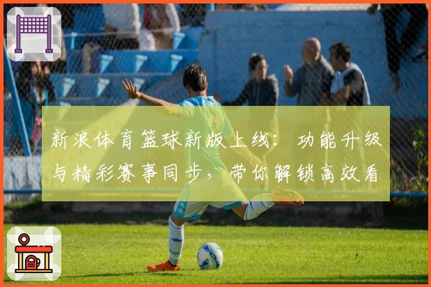 新浪体育篮球新版上线：功能升级与精彩赛事同步，带你解锁高效看球新体验