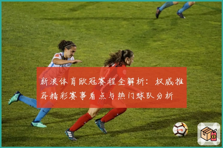 新浪体育欧冠赛程全解析：权威推荐精彩赛事看点与热门球队分析