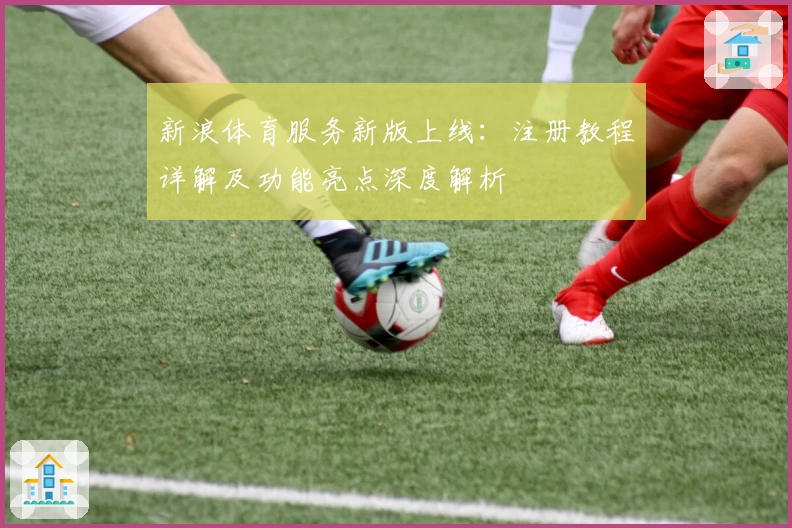新浪体育服务新版上线：注册教程详解及功能亮点深度解析