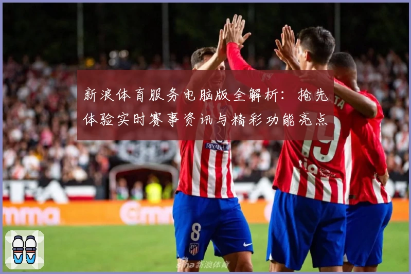 新浪体育服务电脑版全解析：抢先体验实时赛事资讯与精彩功能亮点