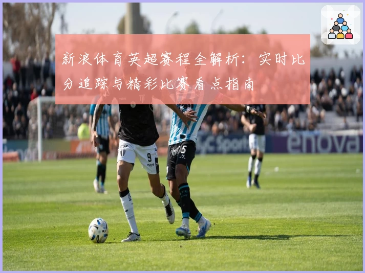 新浪体育英超赛程全解析：实时比分追踪与精彩比赛看点指南