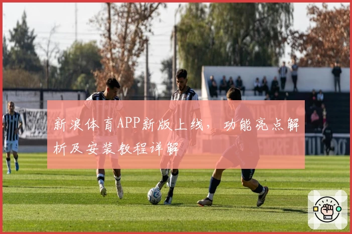 新浪体育APP新版上线，功能亮点解析及安装教程详解
