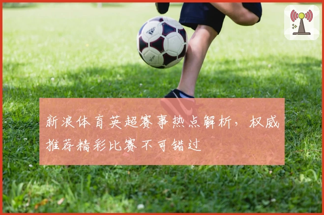 新浪体育英超赛事热点解析，权威推荐精彩比赛不可错过