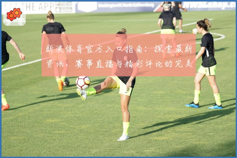 新浪体育官方入口指南:探索最新资讯、赛事直播与精彩评论的完美平台